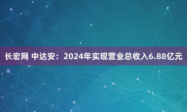 长宏网 中达安：2024年实现营业总收入6.88亿元