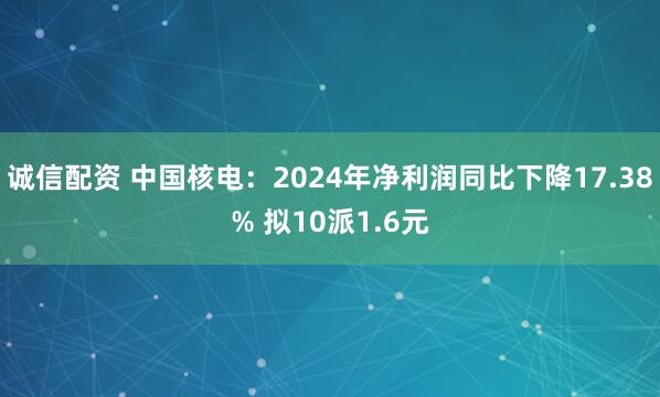 诚信配资 中国核电：2024年净利润同比下降17.38% 拟10派1.6元