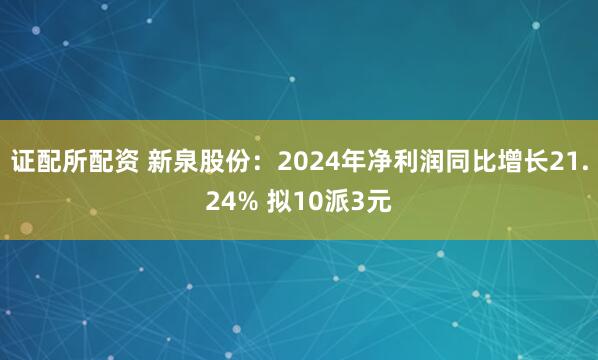 证配所配资 新泉股份：2024年净利润同比增长21.24% 拟10派3元