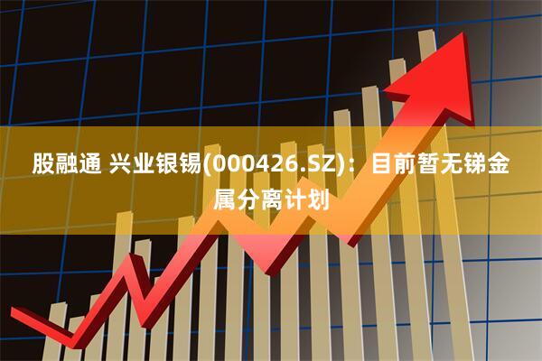 股融通 兴业银锡(000426.SZ)：目前暂无锑金属分离计划