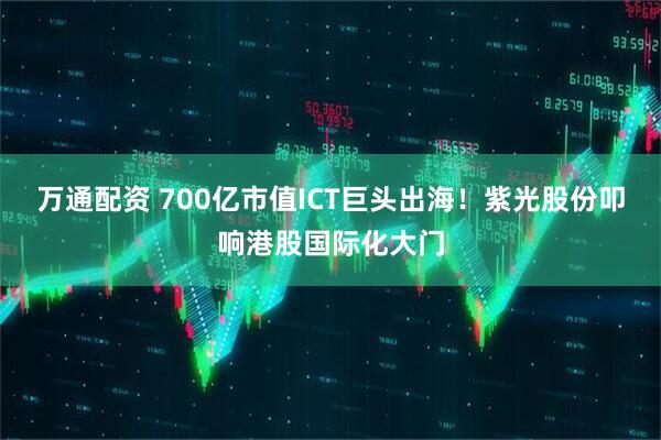 万通配资 700亿市值ICT巨头出海！紫光股份叩响港股国际化大门