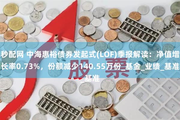 秒配网 中海惠裕债券发起式(LOF)季报解读：净值增长率0.73%，份额减少140.55万份_基金_业绩_基准