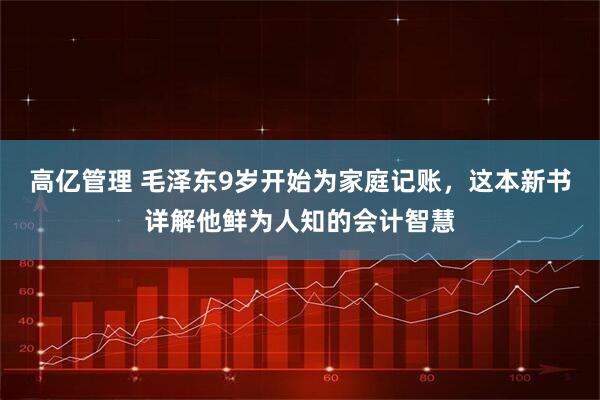 高亿管理 毛泽东9岁开始为家庭记账，这本新书详解他鲜为人知的会计智慧