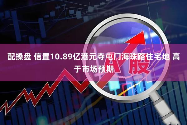 配操盘 信置10.89亿港元夺屯门海珠路住宅地 高于市场预期