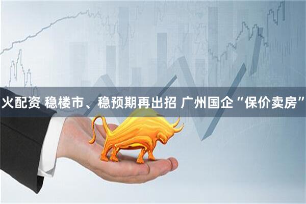 火配资 稳楼市、稳预期再出招 广州国企“保价卖房”