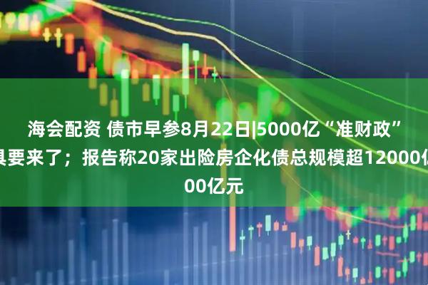 海会配资 债市早参8月22日|5000亿“准财政”工具要来了；报告称20家出险房企化债总规模超12000亿元