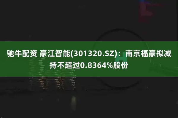 驰牛配资 豪江智能(301320.SZ)：南京福豪拟减持不超过0.8364%股份