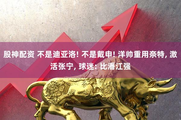 股神配资 不是迪亚洛! 不是戴申! 洋帅重用奈特, 激活张宁, 球迷: 比潘江强