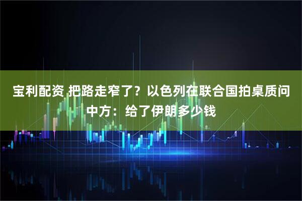 宝利配资 把路走窄了？以色列在联合国拍桌质问中方：给了伊朗多少钱