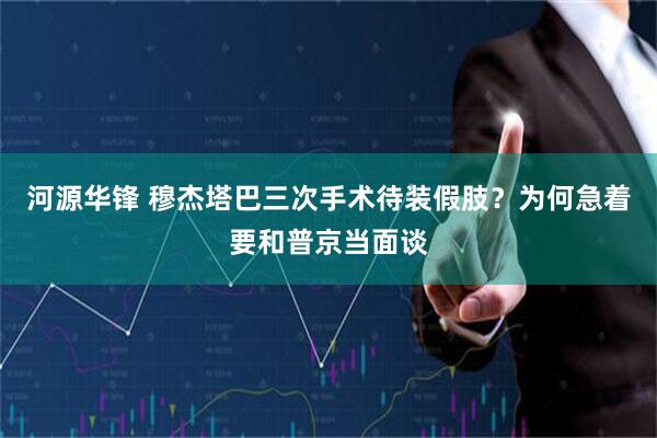 河源华锋 穆杰塔巴三次手术待装假肢？为何急着要和普京当面谈